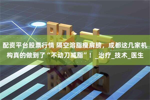 配资平台股票行情 隔空溶脂瘦肩膀，成都这几家机构真的做到了“不动刀减脂”！_治疗_技术_医生