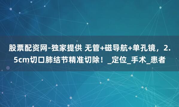 股票配资网-独家提供 无管+磁导航+单孔镜，2.5cm切口肺结节精准切除！_定位_手术_患者