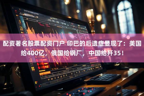 配资著名股票配资门户 印巴的后遗症显现了：美国给400亿，俄国给钢厂，中国给歼35！
