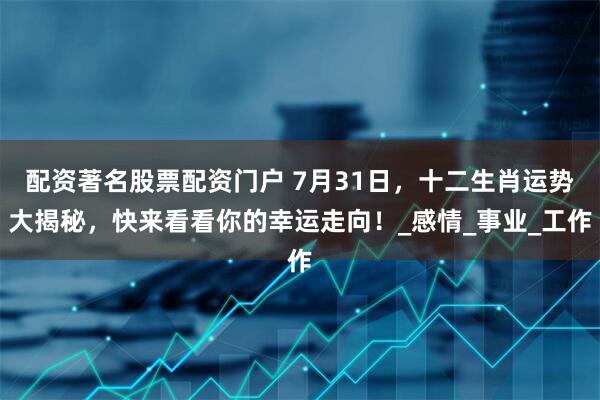 配资著名股票配资门户 7月31日，十二生肖运势大揭秘，快来看看你的幸运走向！_感情_事业_工作
