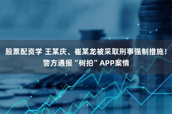 股票配资学 王某庆、崔某龙被采取刑事强制措施！警方通报“树拍”APP案情