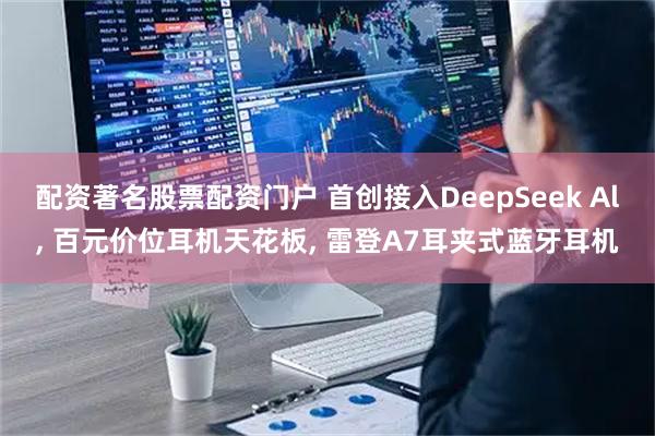 配资著名股票配资门户 首创接入DeepSeek Al, 百元价位耳机天花板, 雷登A7耳夹式蓝牙耳机