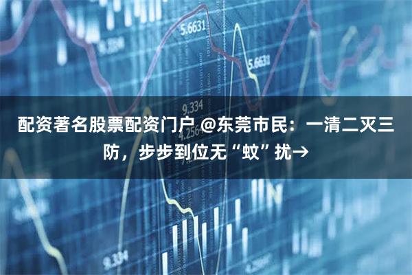 配资著名股票配资门户 @东莞市民：一清二灭三防，步步到位无“蚊”扰→
