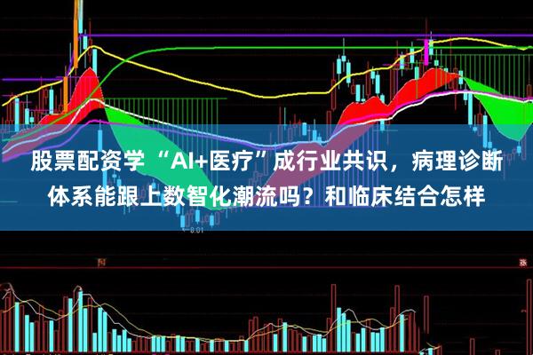 股票配资学 “AI+医疗”成行业共识，病理诊断体系能跟上数智化潮流吗？和临床结合怎样