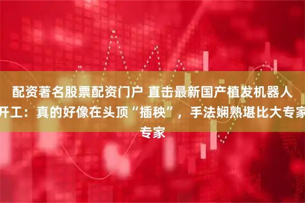 配资著名股票配资门户 直击最新国产植发机器人开工：真的好像在头顶“插秧”，手法娴熟堪比大专家