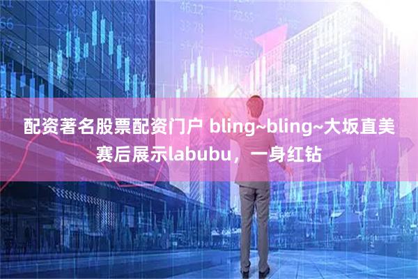 配资著名股票配资门户 bling~bling~大坂直美赛后展示labubu，一身红钻