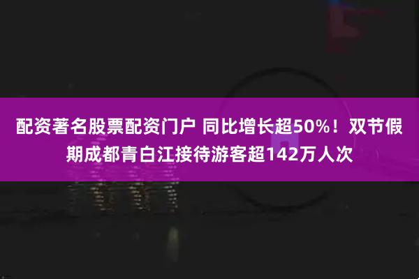 配资著名股票配资门户 同比增长超50%！双节假期成都青白江接待游客超142万人次
