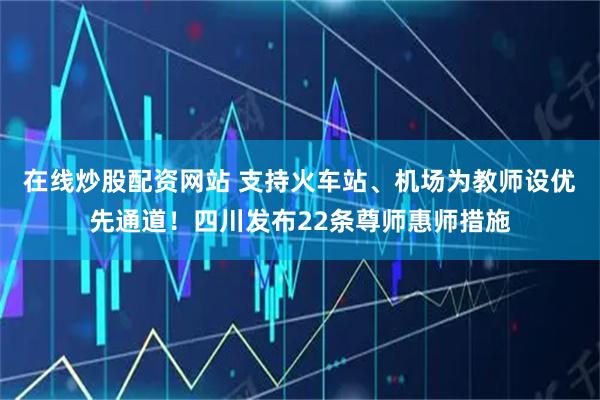 在线炒股配资网站 支持火车站、机场为教师设优先通道！四川发布22条尊师惠师措施