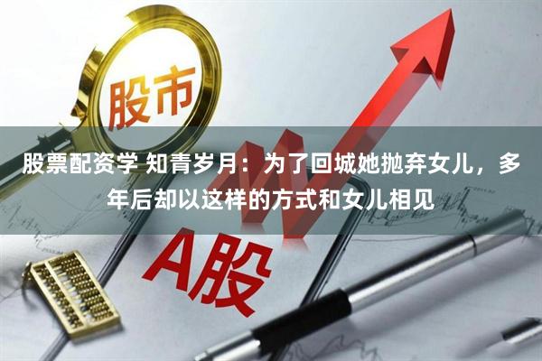 股票配资学 知青岁月：为了回城她抛弃女儿，多年后却以这样的方式和女儿相见