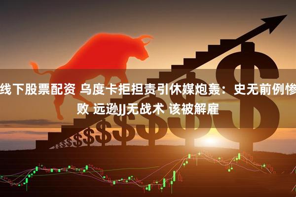 线下股票配资 乌度卡拒担责引休媒炮轰：史无前例惨败 远逊JJ无战术 该被解雇