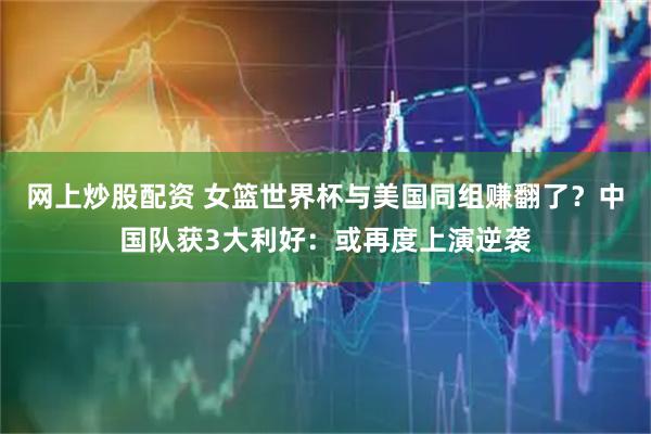 网上炒股配资 女篮世界杯与美国同组赚翻了？中国队获3大利好：或再度上演逆袭