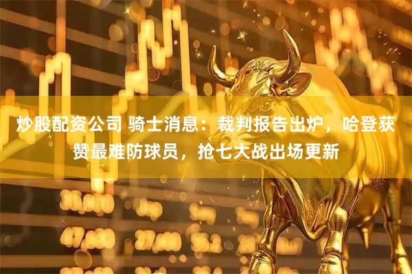 炒股配资公司 骑士消息：裁判报告出炉，哈登获赞最难防球员，抢七大战出场更新