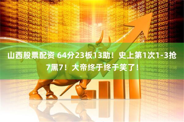 山西股票配资 64分23板13助！史上第1次1-3抢7黑7！大帝终于终于笑了！