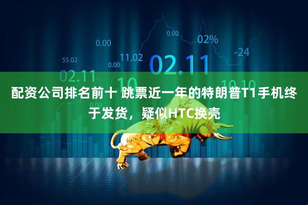 配资公司排名前十 跳票近一年的特朗普T1手机终于发货，疑似HTC换壳