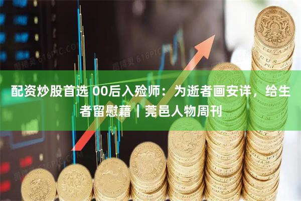 配资炒股首选 00后入殓师：为逝者画安详，给生者留慰藉｜莞邑人物周刊