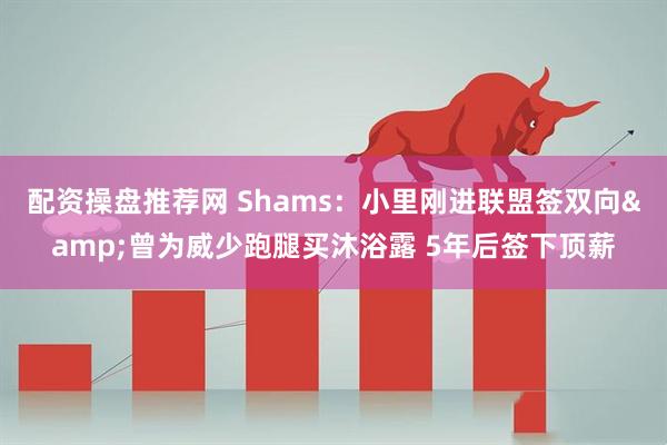 配资操盘推荐网 Shams：小里刚进联盟签双向&曾为威少跑腿买沐浴露 5年后签下顶薪