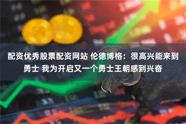 配资优秀股票配资网站 伦德博格：很高兴能来到勇士 我为开启又一个勇士王朝感到兴奋