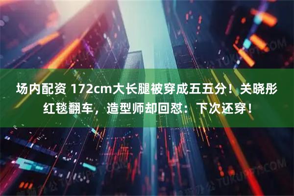 场内配资 172cm大长腿被穿成五五分!关晓彤红毯翻车,造型师却回怼:下次还穿!